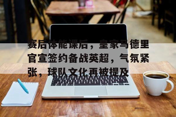 亚博体育在线登录-赛后体能课后，皇家马德里官宣签约备战英超，气氛紧张，球队文化再被提及